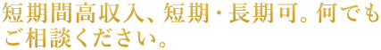 短期間高収入、短期・長期可。何でもご相談ください。