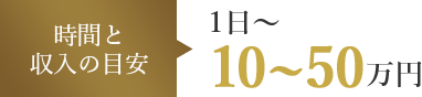 時間と収入の目安 1日～ 10～50万円