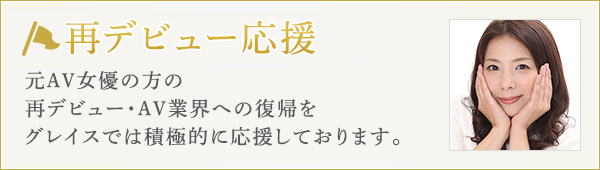 再デビュー応援 元AV女優の方の再デビュー・AV業界への復帰をAVプロダクション・グレイスでは積極的に応援しております。