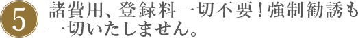 5.諸費用、登録料一切不要！強制勧誘も一切いたしません。