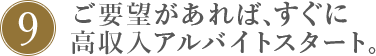 9.ご要望があれば、すぐに高収入アルバイトスタート。