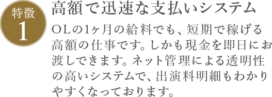 特徴1 高額で迅速な支払いシステム OLの1ヶ月の給料でも、短期で稼げる高額の仕事です。しかも現金を即日にお渡しできます。ネット管理による透明性の高いシステムで、出演料明細もわかりやすくなっております。