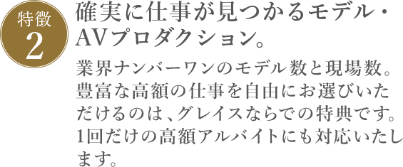 特徴2 確実に仕事が見つかるAVプロダクション。業界ナンバーワンのAV女優数と現場数。豊富な高額の仕事を自由にお選びいただけるのは 、AVプロダクション・グレイスならでの特典です。1回だけの高額アルバイトにも対応いたします。