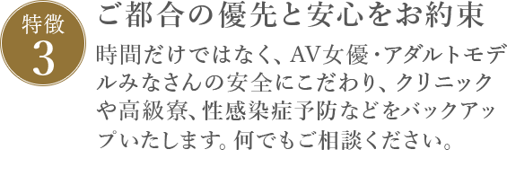 特徴3 ご都合の優先と安心をお約束 時間だけではなく、AV女優みなさんの安全にこだわり、クリニックや宿泊施設、性感染症予防などをバックアップします。何でもご相談ください。